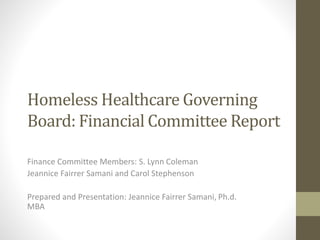 Homeless Healthcare Governing
Board: Financial Committee Report
Finance Committee Members: S. Lynn Coleman
Jeannice Fairrer Samani and Carol Stephenson
Prepared and Presentation: Jeannice Fairrer Samani, Ph.d.
MBA
 