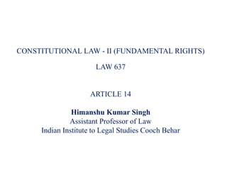 CONSTITUTIONAL LAW - II (FUNDAMENTAL RIGHTS)
LAW 637
ARTICLE 14
Himanshu Kumar Singh
Assistant Professor of Law
Indian Institute to Legal Studies Cooch Behar
 