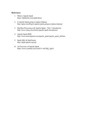 References
1. What is Apache Spark
https://databricks.com/spark/about
2. Is Apache Spark going to replace Hadoop
http://aptuz.com/blog/is-apache-spark-going-to-replace-hadoop/
3. Big Data Processing with Apache Spark – Part 1: Introduction
http://www.infoq.com/articles/apache-spark-introduction
4. Apache Spark RDD
http://www.tutorialspoint.com/apache_spark/apache_spark_rdd.htm
5. Spark SQL & DataFrames
http://spark.apache.org/sql/
6. An Overview of Apache Spark
https://www.youtube.com/watch?v=mL5dQ_1gkiA
 