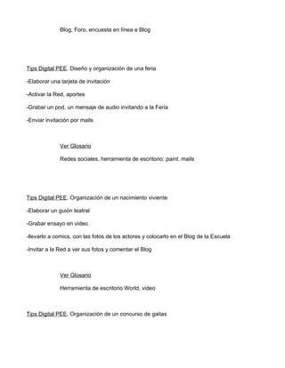 Blog, Foro, encuesta en línea e Blog




Tips Digital PEE. Diseño y organización de una feria

-Elaborar una tarjeta de invitación

-Activar la Red, aportes

-Grabar un pod, un mensaje de audio invitando a la Feria

-Enviar invitación por mails



              Ver Glosario

              Redes sociales, herramienta de escritorio: paint, mails




Tips Digital PEE. Organización de un nacimiento viviente

-Elaborar un guión teatral

-Grabar ensayo en video

-llevarlo a comics, con las fotos de los actores y colocarlo en el Blog de la Escuela

-Invitar a la Red a ver sus fotos y comentar el Blog



              Ver Glosario

              Herramienta de escritorio World, video



Tips Digital PEE. Organización de un concurso de gaitas
 