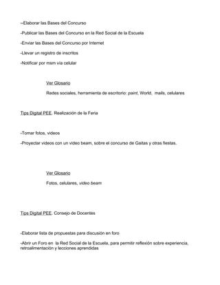 --Elaborar las Bases del Concurso

-Publicar las Bases del Concurso en la Red Social de la Escuela

-Enviar las Bases del Concurso por Internet

-Llevar un registro de inscritos

-Notificar por msm vía celular



              Ver Glosario

              Redes sociales, herramienta de escritorio: paint, World, mails, celulares



Tips Digital PEE. Realización de la Feria



-Tomar fotos, videos

-Proyectar videos con un video beam, sobre el concurso de Gaitas y otras fiestas.




              Ver Glosario

              Fotos, celulares, video beam




Tips Digital PEE. Consejo de Docentes



-Elaborar lista de propuestas para discusión en foro

-Abrir un Foro en la Red Social de la Escuela, para permitir reflexión sobre experiencia,
retroalimentación y lecciones aprendidas
 