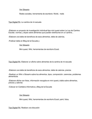 Ver Glosario

             Redes sociales, herramienta de escritorio: World, mails



Tips Digital PA. La cantina de mi escuela



-Elaborar un proyecto de investigación individual tipo mini quest sobre La Ley de Cantina
Escolar, normas, y leyes sobre alimentos que pueden distribuirse en un cantina ,

-Elaborar una tabla de beneficios de esos alimentos, tabla de calorías.

-Publicar tabla en Blog de la Escuela y

             Ver Glosario

             Mini quest, Wiki, herramientas de escritorio Excel.




Tips Digital PA. Elaborar un afiche sobre alimentos de la cantina de mi escuela



-Elaborar una tabla de beneficios de esos alimentos, tabla de calorías, precios

-Realizar un Wiki o Glosario sobre los alimentos, tipos, composición, carencias, problemas
alimenticios

-Elaborar afiche con fotos, información recogida en mini quest y tabla sobre alimentos,
precios y calorías

-Colocar en Cartelera informativa y Blog de la Escuela



             Ver Glosario

             Mini quest, Wiki, herramientas de escritorio Excel, paint, fotos.



Tips Digital PA. Realizar una discusión
 