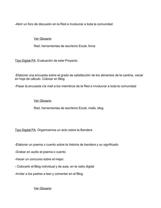 -Abrir un foro de discusión en la Red e involucrar a toda la comunidad



              Ver Glosario

              Red, herramientas de escritorio Excel, foros



Tips Digital PA. Evaluación de este Proyecto



-Elaborar una encuesta sobre el grado de satisfacción de los alimentos de la cantina, vaciar
en hoja de cálculo. Colocar en Blog

-Pasar la encuesta vía mail a los miembros de la Red e involucrar a toda la comunidad



              Ver Glosario

              Red, herramientas de escritorio Excel, mails, blog




Tips Digital PA. Organicemos un acto sobre la Bandera



-Elaborar un poema o cuento sobre la historia de bandera y su significado

-Grabar en audio el poema o cuento

-Hacer un concurso sobre el mejor.

- Colocarlo el Blog individual y de aula, en la radio digital

-Invitar a los padres a leer y comentar en el Blog



              Ver Glosario
 
