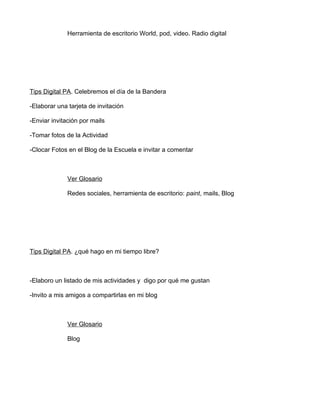 Herramienta de escritorio World, pod, video. Radio digital




Tips Digital PA. Celebremos el día de la Bandera

-Elaborar una tarjeta de invitación

-Enviar invitación por mails

-Tomar fotos de la Actividad

-Clocar Fotos en el Blog de la Escuela e invitar a comentar



              Ver Glosario

              Redes sociales, herramienta de escritorio: paint, mails, Blog




Tips Digital PA. ¿qué hago en mi tiempo libre?



-Elaboro un listado de mis actividades y digo por qué me gustan

-Invito a mis amigos a compartirlas en mi blog



              Ver Glosario

              Blog
 