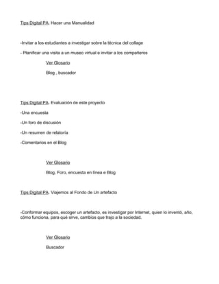 Tips Digital PA. Hacer una Manualidad



-Invitar a los estudiantes a investigar sobre la técnica del collage

- Planificar una visita a un museo virtual e invitar a los compañeros

              Ver Glosario

              Blog , buscador




Tips Digital PA. Evaluación de este proyecto

-Una encuesta

-Un foro de discusión

-Un resumen de relatoría

-Comentarios en el Blog



              Ver Glosario

              Blog, Foro, encuesta en línea e Blog



Tips Digital PA. Viajemos al Fondo de Un artefacto



-Conformar equipos, escoger un artefacto, es investigar por Internet, quien lo inventó, año,
cómo funciona, para qué sirve, cambios que trajo a la sociedad.



              Ver Glosario

              Buscador
 