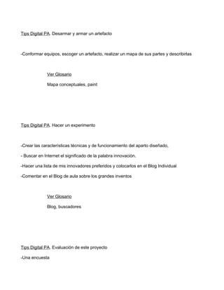 Tips Digital PA. Desarmar y armar un artefacto



-Conformar equipos, escoger un artefacto, realizar un mapa de sus partes y describirlas



             Ver Glosario

             Mapa conceptuales, paint




Tips Digital PA. Hacer un experimento



-Crear las características técnicas y de funcionamiento del aparto diseñado,

- Buscar en Internet el significado de la palabra innovación.

-Hacer una lista de mis innovadores preferidos y colocarlos en el Blog Individual

-Comentar en el Blog de aula sobre los grandes inventos



             Ver Glosario

             Blog, buscadores




Tips Digital PA. Evaluación de este proyecto

-Una encuesta
 