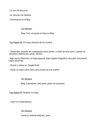 -Un foro de discusión

-Un resumen de relatoría

-Comentarios en el Blog



             Ver Glosario

             Blog, Foro, encuesta en línea en Blog



Tips Digital PA. En busca del país de mis sueños



- Desarrollar proyecto de investigación sobre países a modo de web quest o gestor de
proyectos (tradiciones, gente, música)

-Algo que lo diferencie y lo haga especial, bajar registro fotográfico, de audio, documento,
algún personaje.

- Buscar y ubicar en Google Earth

- Hacer un relato sobre cómo sería el país de mis sueños



             Ver Glosario

             Blog, buscadores, web quest, gestor de proyectos



Tips Digital PA. Realizar un mapa



- Crear un rompecabezas



             Ver Glosario

             Construir material didáctico, paint
 