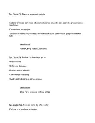 Tips Digital PA. Elaborar un periódico digital



-Elaborar artículos con miras a buscar soluciones a nuestro país sobre los problemas que
nos afectan

-Entrevistas a personajes

- Elaborar el diseño del periódico y montar los artículos y entrevistas que podrían ser en
audio



              Ver Glosario

              Publish, blog, podcast, celulares



Tips Digital PA. Evaluación de este proyecto

-Una encuesta

-Un foro de discusión

-Un resumen de relatoría

-Comentarios en el Blog

-Cuadro sobre brecha de competencias



              Ver Glosario

              Blog, Foro, encuesta en línea e Blog




Tips Digital PEE. Feria de cierre del año escolar

-Elaborar una tarjeta de invitación
 