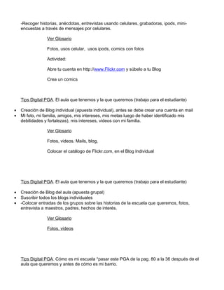 -Recoger historias, anécdotas, entrevistas usando celulares, grabadoras, ipods, mini-
    encuestas a través de mensajes por celulares.

                 Ver Glosario

                 Fotos, usos celular, usos ipods, comics con fotos

                 Actividad:

                 Abre tu cuenta en http://www.Flickr.com y súbelo a tu Blog

                 Crea un comics



    Tips Digital PGA. El aula que tenemos y la que queremos (trabajo para el estudiante)

•   Creación de Blog individual (apuesta individual), antes se debe crear una cuenta en mail
•   Mi foto, mi familia, amigos, mis intereses, mis metas luego de haber identificado mis
    debilidades y fortalezas), mis intereses, videos con mi familia.

                 Ver Glosario

                 Fotos, videos. Mails, blog,

                 Colocar el catálogo de Flickr.com, en el Blog Individual




    Tips Digital PGA. El aula que tenemos y la que queremos (trabajo para el estudiante)

•   Creación de Blog del aula (apuesta grupal)
•   Suscribir todos los blogs individuales
•   -Colocar entradas de los grupos sobre las historias de la escuela que queremos, fotos,
    entrevista a maestros, padres. hechos de interés.

                 Ver Glosario

                 Fotos, videos




    Tips Digital PGA. Cómo es mi escuela *pasar este PGA de la pag. 80 a la 36 después de el
    aula que queremos y antes de cómo es mi barrio.
 