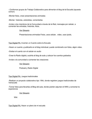 - Conformar grupos de Trabajo Colaborativo para alimentar el blog de la Escuela (apuesta
común)

-Montar fotos, crear presentaciones animadas

-Montar historias, anécdotas, comentarlas

-Invitar a los miembros de la Comunidad a través de la Red, mensajes por celular, a
comentar las entradas, historias, fotos,

             Ver Glosario

             Presentaciones animadas Fotos, usos celular, video, usos ipods,



Tips Digital PA. Inventar un Cuento sobre la Escuela

-Hacer un cuento y publicarlo en el blog individual, puede combinarlo con fotos, algún video.

-Grabar el cuento con el celular en audio

-Crear la Radio digital y subirla al blog de aula y colocar los cuentos grabados

-Invitar a la comunidad a comentar las creaciones

             Ver Glosario

             Podcast y Radio Digital



Tips Digital PA. Juegos tradicionales

-Realizar un proyecto colaborativo tipo Wiki, donde registren juegos tradicionales de
Venezuela

-Tomar fotos para llevarlas al Blog del aula, donde podrán adjuntar el WIKI y comentar la
experiencia

             Ver Glosario

      Wiki



Tips Digital PA. Hacer un plano de mi escuela
 