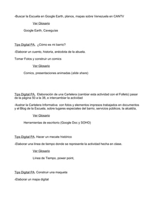 -Buscar la Escuela en Google Earth, planos, mapas sobre Venezuela en CANTV

             Ver Glosario

      Google Earth, Caveguías



Tips Digital PA. ¿Cómo es mi barrio?

-Elaborar un cuento, historia, anécdota de la abuela.

Tomar Fotos y construir un comics

             Ver Glosario

      Comics, presentaciones animadas (slide share)




Tips Digital PA. Elaboración de una Cartelera (cambiar esta actividad con el Folleto) pasar
de la página 50 a la 38, e intercambiar la actividad

-Ilustrar la Cartelera Informativa con fotos y elementos impresos trabajados en documentos
y el Blog de la Escuela, sobre lugares especiales del barrio, servicios públicos, la alcaldía,

             Ver Glosario

      Herramientas de escritorio (Google Doc y SOHO)



Tips Digital PA. Hacer un mecate histórico

-Elaborar una línea de tiempo donde se represente la actividad hecha en clase.

             Ver Glosario

             Línea de Tiempo, power point,



Tips Digital PA. Construir una maqueta

-Elaborar un mapa digital
 