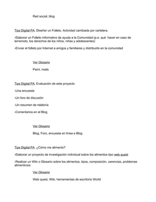 Red social, blog



Tips Digital PA. Diseñar un Folleto. Actividad cambiada por cartelera.

-Elaborar un Folleto informativo de ayuda a la Comunidad (p.e. qué hacer en caso de
terremoto, los derechos de los niños, niñas y adolescentes)

-Enviar el folleto por Internet a amigos y familiares y distribuirlo en la comunidad



              Ver Glosario

              Paint, mails



Tips Digital PA. Evaluación de este proyecto

-Una encuesta

-Un foro de discusión

-Un resumen de relatoría

-Comentarios en el Blog



              Ver Glosario

              Blog, Foro, encuesta en línea e Blog



Tips Digital PA. ¿Cómo me alimento?

-Elaborar un proyecto de investigación individual sobre los alimentos tipo web quest

-Realizar un Wiki o Glosario sobre los alimentos, tipos, composición, carencias, problemas
alimenticios

              Ver Glosario

              Web quest, Wiki, herramientas de escritorio World
 