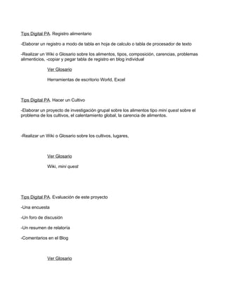 Tips Digital PA. Registro alimentario

-Elaborar un registro a modo de tabla en hoja de calculo o tabla de procesador de texto

-Realizar un Wiki o Glosario sobre los alimentos, tipos, composición, carencias, problemas
alimenticios, -copiar y pegar tabla de registro en blog individual

             Ver Glosario

             Herramientas de escritorio World, Excel



Tips Digital PA. Hacer un Cultivo

-Elaborar un proyecto de investigación grupal sobre los alimentos tipo mini quest sobre el
problema de los cultivos, el calentamiento global, la carencia de alimentos.



-Realizar un Wiki o Glosario sobre los cultivos, lugares,



             Ver Glosario

             Wiki, mini quest




Tips Digital PA. Evaluación de este proyecto

-Una encuesta

-Un foro de discusión

-Un resumen de relatoría

-Comentarios en el Blog



             Ver Glosario
 