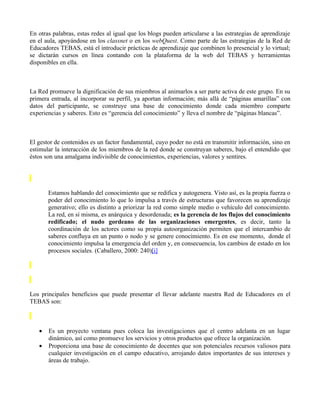En otras palabras, estas redes al igual que los blogs pueden articularse a las estrategias de aprendizaje
en el aula, apoyándose en los classnet o en los webQuest. Como parte de las estrategias de la Red de
Educadores TEBAS, está el introducir prácticas de aprendizaje que combinen lo presencial y lo virtual;
se dictarán cursos en línea contando con la plataforma de la web del TEBAS y herramientas
disponibles en ella.



La Red promueve la dignificación de sus miembros al animarlos a ser parte activa de este grupo. En su
primera entrada, al incorporar su perfil, ya aportan información; más allá de “páginas amarillas” con
datos del participante, se construye una base de conocimiento donde cada miembro comparte
experiencias y saberes. Esto es “gerencia del conocimiento” y lleva el nombre de “páginas blancas”.



El gestor de contenidos es un factor fundamental, cuyo poder no está en transmitir información, sino en
estimular la interacción de los miembros de la red donde se construyan saberes, bajo el entendido que
éstos son una amalgama indivisible de conocimientos, experiencias, valores y sentires.




       Estamos hablando del conocimiento que se redifica y autogenera. Visto así, es la propia fuerza o
       poder del conocimiento lo que lo impulsa a través de estructuras que favorecen su aprendizaje
       generativo; ello es distinto a priorizar la red como simple medio o vehículo del conocimiento.
       La red, en sí misma, es anárquica y desordenada; es la gerencia de los flujos del conocimiento
       redificado; el nudo gordeano de las organizaciones emergentes, es decir, tanto la
       coordinación de los actores como su propia autoorganización permiten que el intercambio de
       saberes confluya en un punto o nodo y se genere conocimiento. Es en ese momento, donde el
       conocimiento impulsa la emergencia del orden y, en consecuencia, los cambios de estado en los
       procesos sociales. (Caballero, 2000: 240)[i]




Los principales beneficios que puede presentar el llevar adelante nuestra Red de Educadores en el
TEBAS son:



   •   Es un proyecto ventana pues coloca las investigaciones que el centro adelanta en un lugar
       dinámico, así como promueve los servicios y otros productos que ofrece la organización.
   •   Proporciona una base de conocimiento de docentes que son potenciales recursos valiosos para
       cualquier investigación en el campo educativo, arrojando datos importantes de sus intereses y
       áreas de trabajo.
 