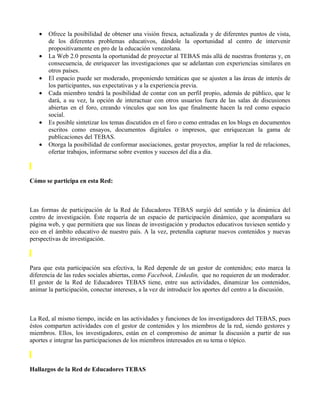 •   Ofrece la posibilidad de obtener una visión fresca, actualizada y de diferentes puntos de vista,
       de los diferentes problemas educativos, dándole la oportunidad al centro de intervenir
       propositivamente en pro de la educación venezolana.
   •   La Web 2.0 presenta la oportunidad de proyectar al TEBAS más allá de nuestras fronteras y, en
       consecuencia, de enriquecer las investigaciones que se adelantan con experiencias similares en
       otros países.
   •   El espacio puede ser moderado, proponiendo temáticas que se ajusten a las áreas de interés de
       los participantes, sus expectativas y a la experiencia previa.
   •   Cada miembro tendrá la posibilidad de contar con un perfil propio, además de público, que le
       dará, a su vez, la opción de interactuar con otros usuarios fuera de las salas de discusiones
       abiertas en el foro, creando vínculos que son los que finalmente hacen la red como espacio
       social.
   •   Es posible sintetizar los temas discutidos en el foro o como entradas en los blogs en documentos
       escritos como ensayos, documentos digitales o impresos, que enriquezcan la gama de
       publicaciones del TEBAS.
   •   Otorga la posibilidad de conformar asociaciones, gestar proyectos, ampliar la red de relaciones,
       ofertar trabajos, informarse sobre eventos y sucesos del día a día.



Cómo se participa en esta Red:



Las formas de participación de la Red de Educadores TEBAS surgió del sentido y la dinámica del
centro de investigación. Éste requería de un espacio de participación dinámico, que acompañara su
página web, y que permitiera que sus líneas de investigación y productos educativos tuviesen sentido y
eco en el ámbito educativo de nuestro país. A la vez, pretendía capturar nuevos contenidos y nuevas
perspectivas de investigación.



Para que esta participación sea efectiva, la Red depende de un gestor de contenidos; esto marca la
diferencia de las redes sociales abiertas, como Facebook, Linkedin, que no requieren de un moderador.
El gestor de la Red de Educadores TEBAS tiene, entre sus actividades, dinamizar los contenidos,
animar la participación, conectar intereses, a la vez de introducir los aportes del centro a la discusión.



La Red, al mismo tiempo, incide en las actividades y funciones de los investigadores del TEBAS, pues
éstos comparten actividades con el gestor de contenidos y los miembros de la red, siendo gestores y
miembros. Ellos, los investigadores, están en el compromiso de animar la discusión a partir de sus
aportes e integrar las participaciones de los miembros interesados en su tema o tópico.



Hallazgos de la Red de Educadores TEBAS
 