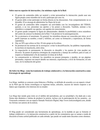 Sobre nuevos espacios de interacción y las mínimas reglas de la Red:

   •   El gestor de contenidos debe ser neutral y evitar personalizar la interacción; puede usar una
       figura propia como miembro de la red y participar por esta vía.
   •   El gestor debe evitar participar en forma directa en las discusiones. Este comportamiento no es
       deseable. El se encarga de administrar los flujos de la red.
   •   El gestor de contenidos debe compartir sus actividades con los investigadores del TEBAS,
       quienes, a su vez, presentan sus aportes y los ponen a discusión. También, animan a los
       miembros a compartir sus aportes, son agentes de conocimiento
   •   El gestor puede compartir la figura de administrador, dándole la posibilidad a otros miembros
       del centro de conocer la dinámica de la Red. Y de promover la autoorganización.
   •   No se promueve el anonimato. En general, los miembros desean ser conocidos por otros; en el
       perfil expresan su nombre, e-mail y teléfono, así como su formación y experiencia, de forma
       espontánea.
   •   Hay un 50% que coloca su foto. El otro grupo no la coloca.
   •   Se promueven las normas de la netetiquete: evitar la descalificación, las palabras inapropiadas,
       la escritura en mayúscula, entre otras.
   •   La negociación es permanente, la discusión es deseable y los puntos de vista pueden ser
       diversos. Se ponen en práctica estrategias de cooperación y manejo de conflicto, para el cual, el
       respeto es fundamental a fin de mantener el clima de la Red.
   •   La comunicación es informal, los miembros no poseen jerarquías y pueden, en sus páginas
       personales, expresar con mayor detalle sus intereses, experiencias y nivel de formación, en este
       caso, sin la mediación del gestor.



iii) Sobre los Blogs como herramienta de trabajo colaborativo y la Interacción constructiva como
Estrategia de aprendizaje



Los blogs también se conocen como bitácora o Weblog es definido de acuerdo a es un espacio virtual
en la Web que de forma cronológica se registran temas, artículos, sucesos de interés respecto a un
tópico que responde a los intereses de su creador.



Los blogs han tenido gran éxito en el ámbito del periodismo, por su actualidad y ha dado pie a una
forma más dinámica e íntima de producir la noticia, incluso con la participación de los usuarios , en
Venezuela contamos con un espacio llamado Noticiero Digital, http://www.noticierodigital.com, donde
los foristas son autores de la noticia.



El blog puede ser considerado una herramienta de aprendizaje, en la medida en que se fomente el
trabajo colaborativo y la interacción constructiva a partir de los comentarios que se suman a modo de
discusión al tema central publicado en cada entrada. que puede ser usada tanto docentes como alumnos.
 
