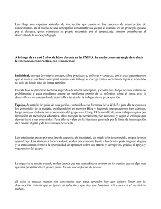 Los blogs son espacios virtuales de interacción que propician los procesos de construcción de
conocimiento, en el marco de una concepción constructivista ya que el alumno, en un principio guiado
por el docente, quien construirá su propio recorrido por el aprendizaje. Ambos contribuyen al
desarrollo de la nueva pedagogía




A lo largo de ya casi 2 años de labor docente en la UNEFA, he usado como estrategia de trabajo
la Interacción constructiva, con 3 momentos:



Individual, entrega de síntesis, ensayo, sobre practicas-e, políticas y contexto, con el cual garantizamos
que se maneje una base conceptual común, este trabajo se corrige varias veces hasta lograr el cometido
no solo de fondo sino de forma también.

En esta fase se presentan lecturas sugeridas de orden conceptual, y contextual, luego de esas lecturas se
problematiza y cada estudiante asume un problema propio de su reflexión sobre el tema, esto le
desarrolla en un ensayo donde desarrolla a través de la indagación su preocupación.

Equipo, desarrollo de guías de navegación, contenidos con formatos de la Web 2.o para dar respuesta a
los contenidos de la materia, publicándolos en nuestro Blog y haciendo presentaciones tipo classnet,
luego enriqueciéndolas con comentarios del grupo en el Blog. El desarrollo de estos trabajo no pasa por
formación en tecnología educativa, ellos escogen la herramienta por consenso y según el enfoque que
deseen darle a sus contenidos. Para ello se valen de la literatura generada por la línea de investigación
de Transito digital y de los recursos de la web.



Los estudiantes pasan por una fase de angustia, de inquietud, de miedo a lo desconocido, propia de todo
aprendizaje. Los atemoriza hacer evidente su desconocimiento frente a los demás, pero luego se alegran
y se entusiasman frente a la oportunidad de aprender sobre sus errores y corregirlos, gracias al apoyo y
sugerencias del grupo.



La angustia se suscita cuando se dan cuenta que sus aprendizajes previos no los ayudan que es algo mas
que una presentación en power point. Es una nueva forma de pensar.



El salto se suscita cuando son conscientes que para aprender hay que dejarse llevar por lo
desconocido. Admitir que se ignora la solución y que hay que buscarla. Allí comienza el verdadero
trabajo.
 