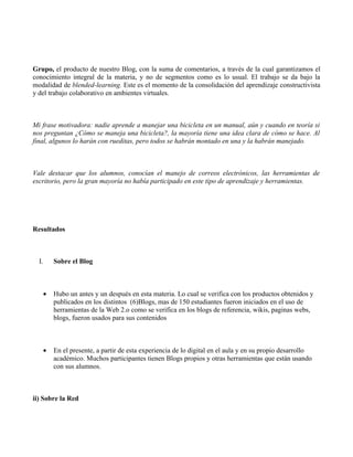 Grupo, el producto de nuestro Blog, con la suma de comentarios, a través de la cual garantizamos el
conocimiento integral de la materia, y no de segmentos como es lo usual. El trabajo se da bajo la
modalidad de blended-learning. Este es el momento de la consolidación del aprendizaje constructivista
y del trabajo colaborativo en ambientes virtuales.



Mi frase motivadora: nadie aprende a manejar una bicicleta en un manual, aún y cuando en teoría si
nos preguntan ¿Cómo se maneja una bicicleta?, la mayoría tiene una idea clara de cómo se hace. Al
final, algunos lo harán con rueditas, pero todos se habrán montado en una y la habrán manejado.



Vale destacar que los alumnos, conocían el manejo de correos electrónicos, las herramientas de
escritorio, pero la gran mayoría no había participado en este tipo de aprendizaje y herramientas.




Resultados



  I.       Sobre el Blog



       •   Hubo un antes y un después en esta materia. Lo cual se verifica con los productos obtenidos y
           publicados en los distintos (6)Blogs, mas de 150 estudiantes fueron iniciados en el uso de
           herramientas de la Web 2.o como se verifica en los blogs de referencia, wikis, paginas webs,
           blogs, fueron usados para sus contenidos



       •   En el presente, a partir de esta experiencia de lo digital en el aula y en su propio desarrollo
           académico. Muchos participantes tienen Blogs propios y otras herramientas que están usando
           con sus alumnos.



ii) Sobre la Red
 
