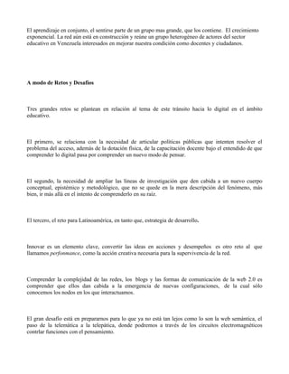 El aprendizaje en conjunto, el sentirse parte de un grupo mas grande, que los contiene. El crecimiento
exponencial. La red aún está en construcción y reúne un grupo heterogéneo de actores del sector
educativo en Venezuela interesados en mejorar nuestra condición como docentes y ciudadanos.




A modo de Retos y Desafíos



Tres grandes retos se plantean en relación al tema de este tránsito hacia lo digital en el ámbito
educativo.



El primero, se relaciona con la necesidad de articular políticas públicas que intenten resolver el
problema del acceso, además de la dotación física, de la capacitación docente bajo el entendido de que
comprender lo digital pasa por comprender un nuevo modo de pensar.



El segundo, la necesidad de ampliar las líneas de investigación que den cabida a un nuevo cuerpo
conceptual, epistémico y metodológico, que no se quede en la mera descripción del fenómeno, más
bien, ir más allá en el intento de comprenderlo en su raíz.



El tercero, el reto para Latinoamérica, en tanto que, estrategia de desarrollo.



Innovar es un elemento clave, convertir las ideas en acciones y desempeños es otro reto al que
llamamos perfonmance, como la acción creativa necesaria para la supervivencia de la red.



Comprender la complejidad de las redes, los blogs y las formas de comunicación de la web 2.0 es
comprender que ellos dan cabida a la emergencia de nuevas configuraciones, de la cual sólo
conocemos los nodos en los que interactuamos.



El gran desafío está en prepararnos para lo que ya no está tan lejos como lo son la web semántica, el
paso de la telemática a la telepática, donde podremos a través de los circuitos electromagnéticos
contrlar funciones con el pensamiento.
 