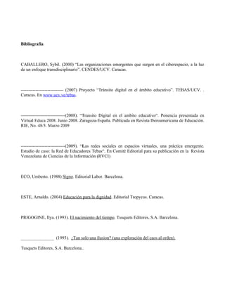 Bibliografía



CABALLERO, Sybil. (2000) “Las organizaciones emergentes que surgen en el ciberespacio, a la luz
de un enfoque transdisciplinario”. CENDES/UCV. Caracas.



----------------------------- (2007) Proyecto “Tránsito digital en el ámbito educativo”. TEBAS/UCV. .
Caracas. En www.ucv.ve/tebas.



------------------------------(2008). “Transito Digital en el ambito educativo“. Ponencia presentada en
Virtual Educa 2008. Junio 2008. Zaragoza-España. Publicada en Revista Iberoamericana de Educación.
RIE, No. 48/3. Marzo 2009



------------------------------(2009). “Las redes sociales en espacios virtuales, una práctica emergente.
Estudio de caso: la Red de Educadores Tebas“. En Comité Editorial para su publicación en la Revista
Venezolana de Ciencias de la Información (RVCI)



ECO, Umberto. (1988) Signo. Editorial Labor. Barcelona.



ESTE, Arnaldo. (2004) Educación para la dignidad. Editorial Tropycos. Caracas.



PRIGOGINE, Ilya. (1993). El nacimiento del tiempo. Tusquets Editores, S.A. Barcelona.



_______________ (1993). ¿Tan solo una ilusion? (una exploración del caos al orden).

Tusquets Editores, S.A. Barcelona..
 