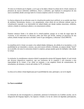 Al estar en el tránsito por lo digital, y en lo que se ha dado a llamar la cultura de lo virtual, estamos en
presencia de nuevos referentes simbólicos, éticos y culturales, que implican la emergencia de una
nueva socialidad, donde converge tanto la vivencia corpórea como la vivencia virtual.



La fuerza religiosa de un referente como la virtualización podría lucir artificial, en su sentido más llano
de artefacto, herramienta, técnica, y no, propiamente, como efecto de un referente cultural; pues la
virtualización responde a un intercambio de subjetividades por donde median emociones, símbolos,
valores y donde se construyen saberes y en consecuencia cultura.



Estamos entonces frente a la cultura de lo virtual-corpórea, porque no se trata de negar tipos de
vivencias, ni de colocarnos en discursos sobre una línea que divide, estamos en presencia de una
cultura, donde irrumpe una nueva eticidad “como lo que amalgama y cohesiona” (Esté:2004:95).



La metafísica de lo virtual, en cuanto a las subjetividades dialógicas, da cabida al yo incorpóreo, y a la
posibilidad de ser inmortales y eternos, una convivencia infinita e ilimitada, un espacio donde “morir”
no es posible, tal como lo conocemos desde lo corpóreo, porque puedes gozar de múltiples vidas desde
lo virtual.



La inclusión, la consideramos entonces desde la apropiación misma del lenguaje digital, el cual circula
por diversos dispositivos cognitivos, que son extensores de lo corpóreo y nos conectan a esta
especialidad de lo virtual, a ese vibrar en conjunto, a esa empática forma de comunicarnos, de
escucharnos, de mirarnos, a través del celular, la TV, la Internet.



La ética en la cultura virtual-digital pasa por la posibilidad de estar, participar y ser en lo digital.




La Nueva socialidad




La intención de esta investigación es, justamente, potenciar la formación en el ámbito escolar, con la
integración del lenguaje digital y los espacios virtuales a la luz de valores de dignidad, participación,
 