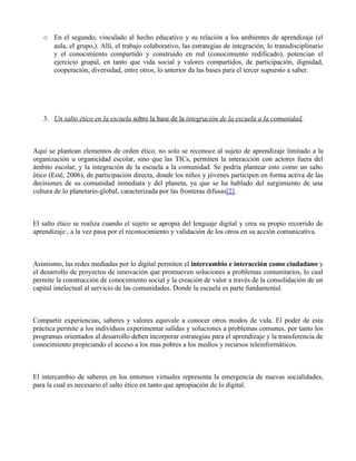 o En el segundo, vinculado al hecho educativo y su relación a los ambientes de aprendizaje (el
     aula, el grupo,). Allí, el trabajo colaborativo, las estrategias de integración, lo transdisciplinario
     y el conocimiento compartido y construido en red (conocimiento redificado), potencian el
     ejercicio grupal, en tanto que vida social y valores compartidos, de participación, dignidad,
     cooperación, diversidad, entre otros, lo anterior da las bases para el tercer supuesto a saber.




   3. Un salto ético en la escuela sobre la base de la integración de la escuela a la comunidad.



Aquí se plantean elementos de orden ético, no solo se reconoce al sujeto de aprendizaje limitado a la
organización u organicidad escolar, sino que las TICs, permiten la interacción con actores fuera del
ámbito escolar, y la integración de la escuela a la comunidad. Se podría plantear esto como un salto
ético (Esté, 2006), de participación directa, donde los niños y jóvenes participen en forma activa de las
decisiones de su comunidad inmediata y del planeta, ya que se ha hablado del surgimiento de una
cultura de lo planetario-global, caracterizada por las fronteras difusas[2].



El salto ético se realiza cuando el sujeto se apropia del lenguaje digital y crea su propio recorrido de
aprendizaje , a la vez pasa por el reconocimiento y validación de los otros en su acción comunicativa.



Asimismo, las redes mediadas por lo digital permiten el intercambio e interacción como ciudadano y
el desarrollo de proyectos de innovación que promueven soluciones a problemas comunitarios, lo cual
permite la construcción de conocimiento social y la creación de valor a través de la consolidación de un
capital intelectual al servicio de las comunidades. Donde la escuela es parte fundamental.



Compartir experiencias, saberes y valores equivale a conocer otros modos de vida. El poder de esta
práctica permite a los individuos experimentar salidas y soluciones a problemas comunes, por tanto los
programas orientados al desarrollo deben incorporar estrategias para el aprendizaje y la transferencia de
conocimiento propiciando el acceso a los mas pobres a los medios y recursos teleinformáticos.



El intercambio de saberes en los entornos virtuales representa la emergencia de nuevas socialidades,
para la cual es necesario el salto ético en tanto que apropiación de lo digital.
 