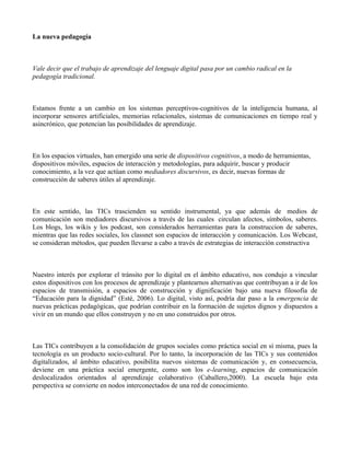 La nueva pedagogía



Vale decir que el trabajo de aprendizaje del lenguaje digital pasa por un cambio radical en la
pedagogía tradicional.



Estamos frente a un cambio en los sistemas perceptivos-cognitivos de la inteligencia humana, al
incorporar sensores artificiales, memorias relacionales, sistemas de comunicaciones en tiempo real y
asincrónico, que potencian las posibilidades de aprendizaje.



En los espacios virtuales, han emergido una serie de dispositivos cognitivos, a modo de herramientas,
dispositivos móviles, espacios de interacción y metodologías, para adquirir, buscar y producir
conocimiento, a la vez que actúan como mediadores discursivos, es decir, nuevas formas de
construcción de saberes útiles al aprendizaje.



En este sentido, las TICs trascienden su sentido instrumental, ya que además de medios de
comunicación son mediadores discursivos a través de las cuales circulan afectos, símbolos, saberes.
Los blogs, los wikis y los podcast, son considerados herramientas para la construccion de saberes,
mientras que las redes sociales, los classnet son espacios de interacción y comunicación. Los Webcast,
se consideran métodos, que pueden llevarse a cabo a través de estrategias de interacción constructiva



Nuestro interés por explorar el tránsito por lo digital en el ámbito educativo, nos condujo a vincular
estos dispositivos con los procesos de aprendizaje y plantearnos alternativas que contribuyan a ir de los
espacios de transmisión, a espacios de construcción y dignificación bajo una nueva filosofía de
“Educación para la dignidad” (Esté, 2006). Lo digital, visto así, podría dar paso a la emergencia de
nuevas prácticas pedagógicas, que podrían contribuir en la formación de sujetos dignos y dispuestos a
vivir en un mundo que ellos construyen y no en uno construidos por otros.



Las TICs contribuyen a la consolidación de grupos sociales como práctica social en sí misma, pues la
tecnología es un producto socio-cultural. Por lo tanto, la incorporación de las TICs y sus contenidos
digitalizados, al ámbito educativo, posibilita nuevos sistemas de comunicación y, en consecuencia,
deviene en una práctica social emergente, como son los e-learning, espacios de comunicación
deslocalizados orientados al aprendizaje colaborativo (Caballero,2000). La escuela bajo esta
perspectiva se convierte en nodos interconectados de una red de conocimiento.
 