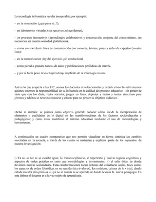 La tecnología informática resulta insuperable, por ejemplo:

- en la simulación (¿qué pasa si...?),

- en laboratorios virtuales (sin reactivos, ni accidentes),

- en procesos interactivos (aprendizajes colaborativos y construcción conjunta del conocimiento, tan
necesarios en nuestra sociedad globalizada),

- como una excelente línea de comunicación con asesores, tutores, pares y redes de expertos (nuestra
lista);

- en la memorización (ley del ejercicio ¡sí! conductista)

- como portal a grandes bancos de datos y publicaciones periódicas de interés,

- y por si fuera poco lleva el aprendizaje implícito de la tecnología misma.



Así en lo que respecta a las TIC, somos los docentes al seleccionarlas y decidir cómo las utilizaremos
quienes tenemos la responsabilidad de su influencia en la calidad del proceso educativo - sin perder de
vista que con los chats, redes sociales, juegos en línea, deportes y tantos y tantos atractivos para
jóvenes y adultos se necesita educarse y educar para no perder su objetivo didáctico.



Dicho lo anterior, se plantea como objetivo general: conocer cómo incide la incorporación de
elementos o cualidades de lo digital en las transformaciones de los factores socioculturales y
pedagógicos; y cómo éstos modifican el entorno educativo mediante el uso de metodologías y
herramientas.



A continuación un cuadro comparativo que nos permite visualizar en forma sintética los cambios
suscitados en la escuela, a través de los cuales se sustentan y explican parte de los supuestos de
nuestra investigación:



i) Ya no se lee ni se escribe igual, lo transdisciplinario, el hipertexto y nuevas lógicas cognitivas y
aspectos de orden práctico en tanto que metodologías y herramientas. ii) el salto ético, de donde
devienen nuevas socialidades. Estas trasformaciones tocan órdenes del constructo social, tales como:
los aspectos de orden filosófico, en su sentido ético (valores); los estéticos, cultura de lo visual, dando
cabida nuestra otra premisa iii) ya no se enseña ni se aprende de donde deviene la nueva pedagogía. En
esta última el docente es a la vez sujeto de aprendizaje.
 