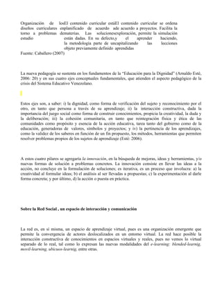 Organización de losEl contenido curricular estáEl contenido curricular se ordena
diseños curriculares enplanificado de acuerdo ade acuerdo a proyectos. Facilita la
torno a problemas dematerias. Las solucionesexploración, permite la simulación
estudio                 están dadas. En su defecto,y     el    aprender haciendo,
                        la metodología parte de uncapitalizando     las lecciones
                        objeto previamente definido aprendidas
Fuente: Caballero (2007)



La nueva pedagogía se sustenta en los fundamentos de la “Educación para la Dignidad” (Arnaldo Esté,
2006: 20) y en sus cuatro ejes conceptuales fundamentales, que atienden el aspecto pedagógico de la
crisis del Sistema Educativo Venezolano.



Estos ejes son, a saber: i) la dignidad, como forma de verificación del sujeto y reconocimiento por el
otro, en tanto que persona a través de su aprendizaje; ii) la interacción constructiva, dada la
importancia del juego social como forma de construir conocimientos, propicia la creatividad, la duda y
la deliberación; iii) la cohesión comunitaria, en tanto que reintegración física y ética de las
comunidades como propósito y esencia de la acción educativa, tarea tanto del gobierno como de la
educación, generadoras de valores, símbolos y proyectos; y iv) la pertinencia de los aprendizajes,
como la validez de los saberes en función de un fin propuesto, los métodos, herramientas que permiten
resolver problemas propios de los sujetos de aprendizaje (Esté: 2006).



A estos cuatro pilares se agregaría la innovación, en la búsqueda de mejoras, ideas y herramientas, y/o
nuevas formas de solución a problemas concretos. La innovación consiste en llevar las ideas a la
acción, no concluye en la formulación de soluciones; es iterativa, es un proceso que involucra: a) la
creatividad al formular ideas; b) el análisis al ser llevadas a propuestas; c) la experimentación al darle
forma concreta; y por último, d) la acción o puesta en práctica.




Sobre la Red Social , un espacio de interacción y comunicación



La red es, en sí misma, un espacio de aprendizaje virtual, pues es una organización emergente que
permite la convergencia de actores deslocalizados en un entorno virtual. La red hace posible la
interacción constructiva de conocimientos en espacios virtuales y reales, pues no vemos lo virtual
separado de lo real, tal como lo expresan las nuevas modalidades del e-learning: blended-learnig,
movil-learning, ubicuos-learnig, entre otras.
 
