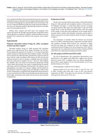 Citation: Shah Z, Veses RC, Silva R (2016) Using GC-MS to Analyze Bio-Oil Produced from Pyrolysis of Agricultural Wastes - Discarded Soybean
Frying Oil, Coffee and Eucalyptus Sawdust in the Presence of 5% Hydrogen and Argon. J Anal Bioanal Tech 7: 300. doi:10.4172/2155-
9872.1000300
Page 2 of 7
Volume 7 • Issue 2 • 1000300
J Anal Bioanal Tech
ISSN: 2155-9872 JABT, an open access journal
oil is a preferred alcohol in the transesteriﬁcation process compared to
methanol because it is derived from natural agricultural products and is
renewable and biologically less objectionable in the environment. The
success of rapeseed ethylester production would mean that biodiesel`s
two main raw materials would be agriculturally produced, renewable
and environmentally friend [22].
Methyl, ethyl, 2-propyl and butyl esters were prepared from
canola and linseed oils through transesteriﬁcation using KOH and/or
sodium alkoxides as catalysts. In addition, methyl and ethyl esters were
prepared from rapeseed and sunﬂower oils using the same catalysts
[23,24].
Experimental
Materials: Discarded soybean frying oil, coffee, eucalyptus
sawdust and other reagents
Discarded soybean frying oil, coffee grounds and eucalyptus
sawdust were collected from Porto Alegre a Brazilian city. The bio-
oil was obtained by pyrolysis of a mixture (1:1:1 in mass) of discarded
soybean frying oil, coffee grounds and eucalyptus sawdust. The frying
oil was mixed to the solids after their granulometric reduction (till 0.21
mm). Calcium oxide was added to this mixture (at 20% in mass) and
sufficient amount of water to produce a malleable mass that could be
fixed and conformed in cylinders (50 mm × 180 mm). After building
the cylinders, they were dried at environmental temperature during
3 days. Before the pyrolysis, the system is purged during 20 minutes
with Argon with 5% of hydrogen (100 mL/min). The ultimate aim of
hydrogenation and Argon is to improve stability and fuel quality by
decreasing the contents of organic acids and aldehydes as well as other
reactive compounds, as oxygenated and nitrogenated species because if
we were not used H and Ar then we found above species which not only
lead to high corrosiveness and acidity, but also set up many obstacles
to applications.
Production of CSSB
The bio-oil was produced from the pyrolysis of discarded soybean
frying oil, coffee grounds and eucalyptus sawdust in the presence of
5% hydrogen and argon. A round block shape structure of sample
was made inside the filter paper from (filter paper as side wall of the
sample block to keep the biomass tight) biomass, while the weight
of this sample is kept 400 g after preparation of this sample block it
was kept inside a stainless steel chamber of pyrolysis system which is
further connected to two other chambers which are shown in diagram
in Figure 1.
The temperature of chamber which has biomass was increased
from 15°C to 800°C with help of heater, temperature controller cabinet,
and condenser, through which biomass was converted to biogas
and then the biogas was condensed in other two chambers which
condensed fractions of biogas to bio-oil on temperature 100°C and 5°C
respectively, the two condensed fractions from these chambers (HTPO
and LTPO) were collected and introduced to further analysis.
GC-MS analysis of HTPO and LTPO (CSSB)
The bio-oil identification and composition determination were
performed on a GC Agilent series 6890 with a Agilent mass selective
detector of series 5973. A capillary polar wax column, polyethylene
glycol (PEG)-coated (length of 30 m, internal diameter of 0.25 mm,
and film thickness of 0.25 μm).
Chromatographic conditions were as follows:
İnjection volume of 0.2 μL, oven at 40°C (1 min) 6°C min−1
up
to 300°C (10/Min) split mode with a ratio of 100:1 and injection
temperature of 290°C. Time taken was 54.3 minutes, He (helium) as
carrier gas with a flow rate of 2.9 mL min−1
.
biomass pyrolysis system
7c*
COOLER
Heater
Hot water/
Small heater
100c*
7c* 100c*
800c*
High
Fraction
Low
Fraction
BIOMASS
HOT BIOGAS
Condensed BIOGAS
with TEMP 7C*/L and 100C*/H
PUMP
5%
H2 and Argon
Condensing biogas at 7c and 100c
Figure 1: Biomass pyrolysis system.
 