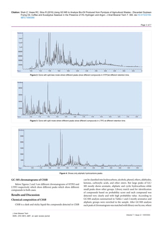 Citation: Shah Z, Veses RC, Silva R (2016) Using GC-MS to Analyze Bio-Oil Produced from Pyrolysis of Agricultural Wastes - Discarded Soybean
Frying Oil, Coffee and Eucalyptus Sawdust in the Presence of 5% Hydrogen and Argon. J Anal Bioanal Tech 7: 300. doi:10.4172/2155-
9872.1000300
Page 3 of 7
Volume 7 • Issue 2 • 1000300
J Anal Bioanal Tech
ISSN: 2155-9872 JABT, an open access journal
GC-MS chromatograms of CSSB
Below Figures 2 and 3 are different chromatograms of HTPO and
LTPO respectively which show different peaks which show different
compounds in both cases.
Results and Discussion
Chemical composition of CSSB
CSSB is a dark and sticky liquid the compounds detected in CSSB
can be classified into hydrocarbons, alcohols, phenol, ethers, aldehydes,
ketones, carboxylic acids, and other esters. But large peaks of GC/
MS mostly shows aromatic, aliphatic and cyclic hydrocarbons while
small peaks show other groups. Library match used for identification
of compounds based on probability score and each compound was
detected very clearly and with high probability value. According to
GC/MS analysis summarized in Tables 1 and 2 mostly aromatics and
aliphatic groups were enriched in the sample. After GC/MS analysis
eachpeakofchromatogramwasmatchedwithlibraryonebyone,where
Figure 2: Done with split-less mode where different peaks show different compounds in HTPOat different retention time.
Figure 3: Done with split mode where different peaks show different compounds in LTPO at different retention time.
Figure 4: Shows only aliphatic hydrocarbons peaks.
 