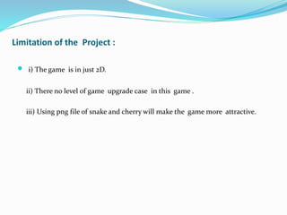 Limitation of the Project :
 i) The game is in just 2D.
ii) There no level of game upgrade case in this game .
iii) Using png file of snake and cherry will make the game more attractive.
 