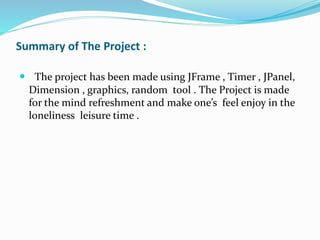 Summary of The Project :
 The project has been made using JFrame , Timer , JPanel,
Dimension , graphics, random tool . The Project is made
for the mind refreshment and make one’s feel enjoy in the
loneliness leisure time .
 