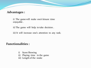 Advantages :
i) The game will make one’s leisure time
enjoyable .
ii) The game will help to take decision .
iii) It will increase one’s attention to any task.
Functionalities :
i) Score Showing
ii) Playing time in the game
iii) Length of the snake
 