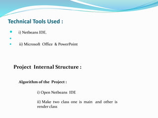 Technical Tools Used :
 i) Netbeans IDE.

 ii) Microsoft Office & PowerPoint
Project Internal Structure :
Algorithm of the Project :
i) Open Netbeans IDE
ii) Make two class one is main and other is
render class
 