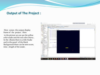 Output of The Project :
Here comes the output display
frame of the project . Here
in the picture we can see the yellow
color snake and the red color cherry .
In the Jframe there is a title Snake
and in the panel of the black
Background there can be seen score,
time , length of the snake .
 