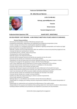 Professional Curriculum Vitae
Mr. Alfred Burcard Ng’oma
(+255-713-490-461)
Kahunga_ngoma84@yahoo.com
Tanzania
Drivers License
Tanzania Categories A, B, D
Professional Work Experience-7YRS SALARY EXPCT: (NEGOTIABLE)
JUN 2014-PRESENT -FLEET INCHARGE A-ONE PRODUCT &BOTTLERS LTD (METL GROUP OF COMPANIES)
General Responsibilities
• Directing all transportation activities & Monitoring transport costs.
• Developing transportation relationships and negotiating and bargaining transportation prices
• Create, manage and achieve the overall logistics department budgets
• Ensure Company is in compliance with laws and regulations regarding transportation and resolve any legal
issues pertaining to transportation/distribution.
• Motivate, organize and encourage teamwork within the workforce to ensure set productivity targets are met.
• Oversee the planned maintenance of vehicles.
• Coordinating drivers, vehicles, loads and journeys
• Developing and confirming schedules
• Allocates duties to the Head Driver/drivers.
• Ensures all the necessary licences and permits are acquired and are all current.
• Ensures that all vehicles are maintained in serviceable condition.
• Requisitions for fuel and spare parts and ensures adequate stocking of the relevant spares in stores.
• Prepares the budget for the department in liaison with the Finance Manager.
• Has a close relationship with the Mechanics to ensure proper maintenance of the vehicles.
• Ensures that preventive maintenance and service is undertaken on the due dates.
• Ensures proper controls of the vehicles and spare parts.
• Authorises all transport requests and schedules the same effectively for the benefit of all users.
• Keeps all documents including driver’s licences up to date and ensures proper custody of the same.
• Has to be conversant with all the insurance matters and policy pertaining to vehicles.
• Ensures that the vehicle are maintained and all damages are recorded in the books
• Ensures that all vehicles are in proper running conditions
• Identify and utilize the proper technology to achieve customer requirements.
• Ensure safe operations of all assets.
• Manage labour in a cost effective and innovative manner that ensures efficiency.
• Responsible for arranging and meeting insurance requirements needed for the successful transportation of
products
• Responsible for implementing and maintaining the effectiveness of the quality system.
• Responsible for the accuracy and timeliness when picking orders from main store for transfer to sites/canteens.
• Develops efficient workflows and procedures and implement of processes and documentation.
And all other duties assigned by the management
 