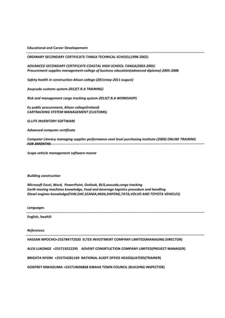 Educational and Career Developement
ORDINARY SECONDARY CERTIFICATE-TANGA TECHNICAL SCHOOL(1998-2002)
ADVANCED SECONDARY CERTIFICATE-COASTAL HIGH SCHOOL-TANGA(2003-2005)
Procurement supplies management-college of business education(advanced diploma)-2005-2008
Safety health in construction-Alison college-(2011may-2011 august)
Assycuda customs system-2012(T.R.A TRAINING)
Risk and management cargo tracking system-2013(T.R.A WORKSHOP)
Eu public procurement, Alison college(Ireland)
CARTRACKING SYSTEM MANAGEMENT (CUSTOMS)
Q-LITE INVENTORY SOFTWARE
Advanced computer certificate
Computer Literacy managing supplier performance-next level purchasing institute-(2009) ONLINE TRAINING
FOR 3MONTHS
Scope vehicle management software-mzone
Building construction
Microsoft Excel, Word, PowerPoint, Outlook, BUS,asscuda,cargo tracking
Earth moving machines knowledge, Food and beverage logistics procedure and handling
Diesel engines knowledge(FAW,DAF,SCANIA,MAN,SHIFENG,TATA,VOLVO AND TOYOTA VEHICLES)
Languages
English, Swahili
References
HASSAN MPOCHO+255784772020 ELTEX INVESTMENT COMPANY LIMITED(MANAGING DIRECTOR)
ALEX LUKONGE +255719222295 ADVENT CONSRTUCTION COMPANY LIMITED(PROJECT MANAGER)
BRIGHTA NYONI +255754281169 NATIONAL AUDIT OFFICE HEADQUATERS(TRAINER)
GODFREY MWADUMA +255714696868 KIBAHA TOWN COUNCIL (BUILDING INSPECTOR)
 