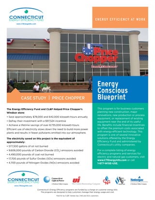 Energy Efficiency at Work
The Energy Efficiency Fund and CL&P Helped Price Chopper’s
Windsor store:
• Save approximately $78,000 and 642,000 kilowatt-hours annually
• Defray their investment with a $97,524 incentive
• Achieve a lifetime savings of over 8,735,000 kilowatt-hours
Efficient use of electricity slows down the need to build more power
plants and results in fewer pollutants emitted into our atmosphere.
The electricity saved on this project is the equivalent of
approximately:
• 577,300 gallons of oil not burned
• 9,606,000 pounds of Carbon Dioxide (CO2
) emissions avoided
• 4,490,000 pounds of coal not burned
• 17,700 pounds of Sulfur Oxides (SOx) emissions avoided
• 4,700 pounds of Nitrogen Oxides (NOx) emissions avoided
This program is for business customers
planning new construction, major
renovations, new production or process
equipment, or replacement of existing
equipment near the end of its useful
life. Benefits include financial incentives
to offset the premium costs associated
with energy-efficient technology. This
program is one of several innovative
solutions offered by the Energy
Efficiency Fund and administered by
Connecticut’s utility companies.
For a complete listing of energy
efficiency programs and services for
electric and natural gas customers, visit
www.CTEnergyInfo.com or call
1-877-WISE-USE.
Connecticut’s Energy Efficiency programs are funded by a charge on customer energy bills.
The programs are designed to help customers manage their energy usage and cost.
Paid for by CL&P, Yankee Gas, CNG and SCG customers.
Case Study | price chopper
Energy
Conscious
Blueprint
 