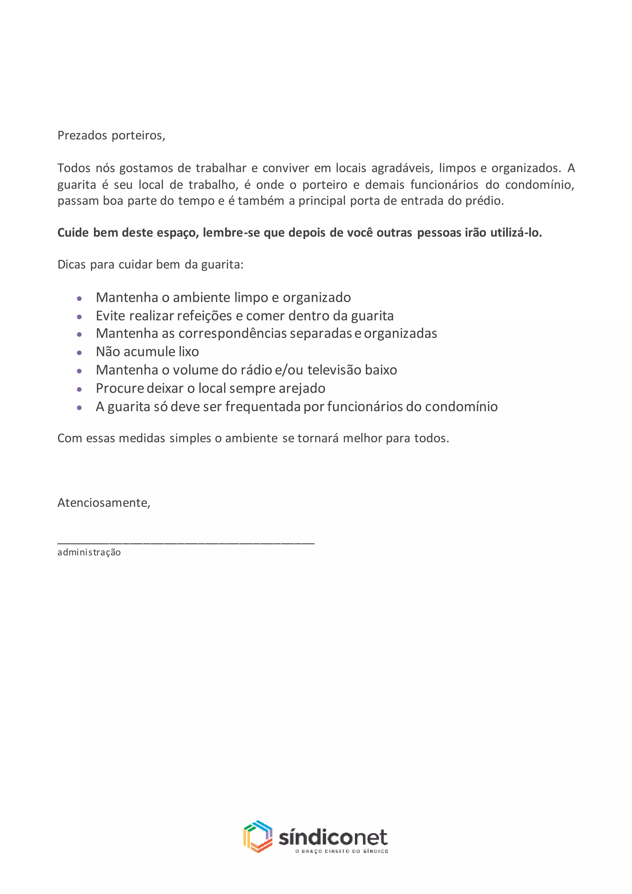 Prezados porteiros,
Todos nós gostamos de trabalhar e conviver em locais agradáveis, limpos e organizados. A
guarita é seu local de trabalho, é onde o porteiro e demais funcionários do condomínio,
passam boa parte do tempo e é também a principal porta de entrada do prédio.
Cuide bem deste espaço, lembre-se que depois de você outras pessoas irão utilizá-lo.
Dicas para cuidar bem da guarita:
Mantenha o ambiente limpo e organizado
Evite realizar refeições e comer dentro da guarita
Mantenha as correspondências separadaseorganizadas
Não acumule lixo
Mantenha o volume do rádio e/ou televisão baixo
Procuredeixar o local sempre arejado
A guarita só deve ser frequentada por funcionários do condomínio
Com essas medidas simples o ambiente se tornará melhor para todos.
Atenciosamente,
______________________________________
administração