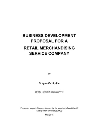 BUSINESS DEVELOPMENT
PROPOSAL FOR A
RETAIL MERCHANDISING
SERVICE COMPANY
by
Dragan Ocokoljic
LSC ID NUMBER: 0023gzgz1113
Presented as part of the requirement for the award of MBA at Cardiff
Metropolitan University (CMU)
May 2015
 