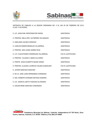 ASITENCIA DE CABILDO A LA SESION ORDINARIA NO. 5 EL DIA 05 DE FEBRERO DE 2010
A LAS 11:00 HORAS.


C. LIC. JESUS MA. MONTEMAYOR GARZA                           ASISTENCIA


C. PROFRA. ISELA GPE. GUTIÉRREZ VELASQUEZ                    ASISTENCIA

C. ADELAIDA VALDES VENEGAS                                   ASISTENCIA

C. CARLOS RAMON MORALES VILLARREAL                           ASISTENCIA

C. PROFRA. SAN JUANA GOMEZ RUIZ                              ASISTENCIA

C. C,P, CUAUHTEMOC RODRÍGUEZ VILLARREAL                      FALTA JUSTIFICADA

C. PROFRA. YULIANA E. BANCA ALVAREZ                          ASISTENCIA

C. PROFR. JESUS ALBERTO MUSSI GARZA                          ASISTENCIA

C. PROFRA. CLAUDIA LUCRECIA VALDEZ ALMAGUER                  FALTA JUSTIFICADA

C. JAVIER SANCHEZ SANCHEZ                                    ASISTENCIA

C. M.V.Z. JOSE JUAN HERNANDEZ CARDENAS                       ASISTENCIA

C. ING. ROBERTO ERASMO MOYEDA SONORA                         ASISTENCIA

C. LIC. JESSICA LIZETH VAZQUEZ ALVARADO                      ASISTENCIA

C. OSCAR RENE SANCHEZ CORONADO.                              ASISTENCIA




               Presidencia Municipal de Sabinas, Coahuila. Independencia N° 105 Norte, Zona
Centro, Sabinas, Coahuila, C.P. 26700. Teléfono y Fax (861) 61 83900
 