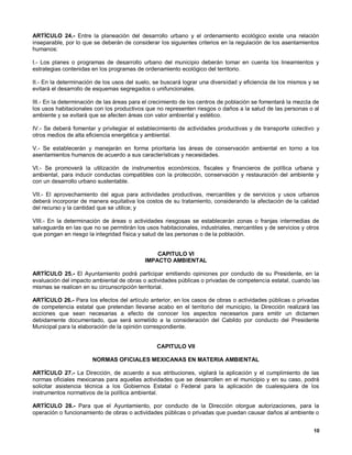 ARTÍCULO 24.- Entre la planeación del desarrollo urbano y el ordenamiento ecológico existe una relación
inseparable, por lo que se deberán de considerar los siguientes criterios en la regulación de los asentamientos
humanos:

I.- Los planes o programas de desarrollo urbano del municipio deberán tomar en cuenta los lineamientos y
estrategias contenidas en los programas de ordenamiento ecológico del territorio.

II.- En la determinación de los usos del suelo, se buscará lograr una diversidad y eficiencia de los mismos y se
evitará el desarrollo de esquemas segregados o unifuncionales.

III.- En la determinación de las áreas para el crecimiento de los centros de población se fomentará la mezcla de
los usos habitacionales con los productivos que no representen riesgos o daños a la salud de las personas o al
ambiente y se evitará que se afecten áreas con valor ambiental y estético.

IV.- Se deberá fomentar y privilegiar el establecimiento de actividades productivas y de transporte colectivo y
otros medios de alta eficiencia energética y ambiental.

V.- Se establecerán y manejarán en forma prioritaria las áreas de conservación ambiental en torno a los
asentamientos humanos de acuerdo a sus características y necesidades.

VI.- Se promoverá la utilización de instrumentos económicos, fiscales y financieros de política urbana y
ambiental, para inducir conductas compatibles con la protección, conservación y restauración del ambiente y
con un desarrollo urbano sustentable.

VII.- El aprovechamiento del agua para actividades productivas, mercantiles y de servicios y usos urbanos
deberá incorporar de manera equitativa los costos de su tratamiento, considerando la afectación de la calidad
del recurso y la cantidad que se utilice; y

VIII.- En la determinación de áreas o actividades riesgosas se establecerán zonas o franjas intermedias de
salvaguarda en las que no se permitirán los usos habitacionales, industriales, mercantiles y de servicios y otros
que pongan en riesgo la integridad física y salud de las personas o de la población.


                                                CAPITULO VI
                                            IMPACTO AMBIENTAL

ARTÍCULO 25.- El Ayuntamiento podrá participar emitiendo opiniones por conducto de su Presidente, en la
evaluación del impacto ambiental de obras o actividades públicas o privadas de competencia estatal, cuando las
mismas se realicen en su circunscripción territorial.

ARTÍCULO 26.- Para los efectos del artículo anterior, en los casos de obras o actividades públicas o privadas
de competencia estatal que pretendan llevarse acabo en el territorio del municipio, la Dirección realizará las
acciones que sean necesarias a efecto de conocer los aspectos necesarios para emitir un dictamen
debidamente documentado, que será sometido a la consideración del Cabildo por conducto del Presidente
Municipal para la elaboración de la opinión correspondiente.


                                                 CAPITULO VII

                       NORMAS OFICIALES MEXICANAS EN MATERIA AMBIENTAL

ARTÍCULO 27.- La Dirección, de acuerdo a sus atribuciones, vigilará la aplicación y el cumplimiento de las
normas oficiales mexicanas para aquellas actividades que se desarrollen en el municipio y en su caso, podrá
solicitar asistencia técnica a los Gobiernos Estatal o Federal para la aplicación de cualesquiera de los
instrumentos normativos de la política ambiental.

ARTÍCULO 28.- Para que el Ayuntamiento, por conducto de la Dirección otorgue autorizaciones, para la
operación o funcionamiento de obras o actividades públicas o privadas que puedan causar daños al ambiente o


                                                                                                              10
 