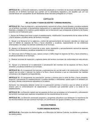 ARTÍCULO 34.- La Dirección elaborará y mantendrá actualizado un inventario de las áreas naturales protegidas
ubicadas en el territorio municipal que cuenten con la declaratoria respectiva y de aquellas que, por sus
características son susceptibles de ser declaradas áreas naturales protegidas en un futuro.


                                                  CAPITULO IX

                        DE LA FLORA Y FAUNA SILVESTRE Y URBANA MUNICIPAL

ARTÍCULO 35.- Para la protección y aprovechamiento racional de la flora y fauna silvestre y acuática existente
.en el territorio municipal, el Ayuntamiento coadyuvará en la supervisión del cumplimiento de las disposiciones
federales y estatales en la materia y podrá celebrar con la intervención que corresponda al Gobierno del Estado
acuerdos con la Federación para:

I.- Apoyar ala Profepa para hacer cumplir el establecimiento, modificación o levantamiento de las vedas de flora
y fauna silvestre y acuática dentro del territorio municipal.

II.- Apoyar a la Semarnat en la vigilancia y control del aprovechamiento de recursos naturales en áreas que
sean el hábitat de especies de flora y fauna silvestres y acuáticas, especialmente en las endémicas
amenazadas o en peligro de extinción existentes en el municipio.

III.- Apoyar a la Semarnat en el control de la caza, venta, explotación y aprovechamiento racional de especies
de flora y fauna silvestres y acuáticas existentes en el municipio.

IV.- Denunciar ante la Profepa la caza, captura compra o tráfico ilegal de especies de flora y fauna silvestres y
acuáticas existentes en el municipio.

V.- Realizar acciones de inspección y vigilancia dentro del territorio municipal. de conformidad con este artículo;
y

VI.- Apoyar a la Semarnat en la elaboración o actualización del inventario de las especies de flora y fauna
silvestres y acuáticas existente en el municipio.

ARTÍCULO 36.- En la expedición de licencias y autorizaciones de uso del suelo o de construcción, la Dirección
vigilará que se eviten ó atenúen los daños a la flora y fauna silvestres y que se instrumenten las medidas
correctivas o de mitigación correspondientes.

ARTÍCULO 37.- El otorgamiento de autorización, permiso o licencia para la venta de flora y fauna silvestres,
temporal o permanente en establecimientos o puestos semifijos o ambulantes, queda sujeto a lo señalado por
las leyes y demás ordenamientos aplicables en la materia.

Asimismo, los interesados deberán contar con la autorización permiso o licencia a que se refiere el artículo
anterior para la comercialización de especimenes o productos que pretendan poner a la venta en su
establecimiento.

ARTÍCULO 38.- La Dirección vigilará que las especies de flora que se empleen en la forestación y reforestación
del territorio municipal sean especies compatibles con las características de la zona.

ARTÍCULO 39.- La Dirección promoverá proyectos y programas educativos que destaquen la importancia de
los recursos bióticos con que cuenta el municipio, en coordinación con grupos sociales y centros educativos.


                                              SECCIÓN PRIMERA

                                         FLORA URBANA MUNICIPAL

ARTÍCULO 40.- Para todos los efectos legales, en el Municipio de Sabinas Coahuila, los árboles se consideran
de interés público.


                                                                                                                12
 