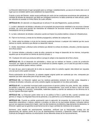 La Dirección determinará el lugar apropiado para su entrega o establecimiento, ya sea en el mismo sitio o en el
lugar que se considere óptimo para establecer los especimenes.

Cuando a juicio del Director, exista causa justificada por razón de las condiciones económicas del solicitante, la
cantidad de árboles de reposición que deba ser entregada conforme a la tabla contenida en este artículo, podrá
ser reducida sin exceder un límite inferior de cuatro árboles.

ARTÍCULO 44.- En atención a lo dispuesto por el artículo 41 de este Reglamento, queda prohibido:

I.- La tala o afectación de árboles o arbustos con el propósito de proporcionar visibilidad a los anuncios o bienes
privados. así como para permitir las maniobras de instalación de anuncios nuevos, o el mantenimiento o la
remodelación de los ya existentes.

II.- La tala o afectación de árboles o arbustos cuando se limpien los predios baldíos o áreas sin infraestructura.

III.- Fijar en los troncos y ramas de los árboles propaganda y señales de cualquier tipo.

IV.- Verter sobre los árboles o al pie de los mismos sustancias tóxicas o cualquier otro material que les cauce
dañoso la muerte, asimismo que afecten su desarrollo natural.

V.- Anillar, descortezar y efectuar actos similares que afecten la corteza de árboles, arbustos y demás especies
de la flora urbana.

VI.- Incinerar árboles y arbustos o parte de ellos, poniendo en riesgo el desarrollo de los mismos, incluyendo
aquellos que se encuentren en bienes de dominio privado; y

VII.- Cualquier otro acto que produzca daños o ponga en peligro a las especies de la flora urbana.

ARTÍCULO 45.- En el desarrollo de actividades y obras que se realicen en bienes y zonas de jurisdicción
municipal, con objeto de evitar la erosión, se conservará la cubierta vegetal, y en el caso de que ésta no exista,
se procurará sembrar pastos nativos o arbolar.

En caso de que, para la ejecución de la obra se requiera retirar la cubierta vegetal, ésta deberá ser repuesta
una vez que la obra quede concluida.

Previa autorización de la Dirección, la cubierta vegetal original podrá ser sustituida por otra, compuesta por
especies que sean adecuadas para el tipo de suelo y lugar.

ARTÍCULO 46.- La Dirección vigilará que los residuos generados producto de la tala, poda, despalme y
similares de árboles o arbustos, así como cubierta vegetal, se depositen en los sitios autorizados.

ARTÍCULO 47.- La autoridad municipal podrá proporcionar el servicio público de poda, derribo, tala, etcétera,
de árboles o arbustos, previo pago de los derechos correspondientes, cuyo monto se fijará a razón de horas
hombre de trabajo en el servicio, combustible, materiales usados y acarreo de residuos en los términos de la
Ley de Ingresos Municipal vigente.

ARTÍCULO 48.- La Dirección podrá retirar de la vía pública la flora o parte de ella, cuando considere que
genera un riesgo a la integridad física de las personas, a su patrimonio o a la infraestructura urbana.

ARTÍCULO 49.- Cuando se solicite autorización para la ejecución de proyectos de construcción o de otros
desarrollos urbanísticos o rústicos, públicos o privados, en sitios en los que existan árboles o arbustos nativos
que por ser especies propias de la región, sean de alta resistencia al ambiente y baja demanda de elementos, la
Dirección vigilará que se garantice la permanencia de la mayor cantidad de individuos de la especie.

Asimismo, para expedir las autorizaciones necesarias, verificará que el fraccionador cumpla con las
disposiciones del capítulo quinto de la Ley de Asentamientos Humanos y Desarrollo Urbano del Estado de
Coahuila de Zaragoza relativas a la arborización de las diferentes áreas de los fraccionamientos.



                                                                                                                 15
 