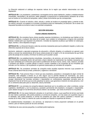 La Dirección elaborará el catálogo de especies nativas de la región que estarán relacionadas con esta
disposición.

ARTÍCULO 50.- Los propietarios, poseedores o encargados de las casas habitación, predios y establecimientos
industriales, mercantiles y de servicios, están obligados a proporcionar el mantenimiento necesario de la flora
que se localice en los tramos de banquetas, calles y áreas comunitarias que les correspondan.

ARTÍCULO 51.- Cuando el individuo, árbol, arbusto o similar se localice en propiedad ajena y amerite la tala,
por daños a terceros, se sujetará a un proceso conciliatorio entre los interesados y la Dirección. De no tener una
respuesta favorable se turnará el caso a la autoridad competente.


                                              SECCIÓN SEGUNDA

                                         FAUNA URBANA MUNICIPAL

ARTÍCULO 52.- Se considera fauna urbana aquellas especies domésticas y no domésticas que habitan en los
parques y jardines y cualquier otra área de la ciudad, cuyo cuidado no corresponde a ninguna otra autoridad
federal o estatal pero que requieren de protección, incluidas las especies acuáticas que habiten en estanques,
lagos, fuentes u otros depósitos de agua.

ARTÍCULO 53.- La Dirección llevará a cabo las acciones necesarias para que la población respete y cuide a las
diferentes especies de la fauna urbana.

Asimismo, elaborará y ejecutará programas de educación y difusión dirigidos a la población en general, para
darles a conocer las características de la fauna urbana propia de la región, a fin de concientizarla de que forma
parte del paisaje de la ciudad y minimizar los daños que le puedan causar.

ARTÍCULO 54.- Los establecimientos industriales, mercantiles y de servicios, así como las casas habitación y
otros inmuebles localizados dentro del perímetro urbano deberán de implementar las medidas necesarias que
les sean señaladas por la Dirección para evitar la proliferación de fauna nociva, olores, ruido, residuos, excretas
o similares que afecten o puedan afectar la salud o causen molestias a los ocupantes de los inmuebles que
colinden con los mismos o de la población en general ocasionados por animales de compañía.

ARTÍCULO 55.- Se consideran animales de compañía todas aquellas especies menores cuya posesión en
fincas urbanas tiene fines de ornato, protección y vigilancia o recreación.

ARTÍCULO 56.- Toda persona física o moral que sea propietaria, poseedora o encargada de algún animal de
compañía, está obligada a tenerlo en un sitio seguro que le permita libertad de movimiento, así como
alimentarlo, asearlo y proporcionarle medicina preventiva y correctiva para mantenerlo sano; además deberá de
recoger diariamente las excretas animales y depositarlas en contenedores especiales cerrados para su
disposición final de tal forma que se evite perjudicar la salud y que garantice el derecho de toda persona a vivir
en un ambiente adecuado para su desarrollo, salud y bienestar.

ARTÍCULO 57.- Los animales de compañía deberán deambular por la vía pública con collar o similares, correa
sujetadora, identificador y con la presencia y posesión permanente del propietario, encargado o responsable,
quien deberá recoger en los términos del artículo anterior, las excretas . que vierta el animal en la vía pública.

ARTÍCULO 58.- En las casas habitación ubicadas en el perímetro urbano, cuya superficie de terreno sea hasta
de cien metros cuadrados; sólo podrá poseerse un animal de compañía, y en las casas con superficie mayor a
la señalada, sólo podrá poseerse un animal de compañía por cada cien metros cuadrados o fracción que
exceda de la mitad, hasta un máximo de cuatro animales sin importar la superficie de terreno.

En establecimientos industriales o de servicios, se observará la misma proporción señalada en el párrafo
anterior, pero el máximo podrá ser de ocho animales.

Tratándose de aves canoras pequeñas, la cantidad podrá duplicarse.



                                                                                                                16
 