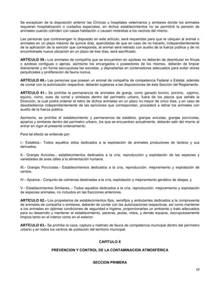 Se exceptúan de la disposición anterior las Clínicas u hospitales veterinarios y similares donde los animales
requieran hospitalización o cuidados especiales, en dichos establecimientos no se permitirá la pensión de
animales cuando colinden con casas habitación o causen molestias a los vecinos del mismo.

Las personas que contravengan lo dispuesto en este artículo, será requeridas para que re ubiquen al animal o
animales en un plazo máximo de quince días, apercibidas de que en caso de no hacerlo, independientemente
de la aplicación de la sanción que corresponda, el animal será retirado con auxilio de la fuerza pública y de no
encontrársele nueva ubicación en un plazo de tres días, será sacrificado.

ARTÍCULO 59.- Los animales de compañía que se encuentren en azoteas no deberán de deambular en fincas
o azoteas contiguas o ajenas, asimismo los encargados o poseedores de los mismos, deberán de limpiar
diariamente y en forma escrupulosa las excretas, y depositarlas en contenedores adecuados para evitar olores
perjudiciales y proliferación de fauna nociva.

ARTÍCULO 60.- Las personas que posean un animal de compañía de competencia Federal o Estatal, además
de contar con la autorización respectiva, deberán sujetarse a las disposiciones de ésta Sección del Reglamento.

ARTÍCULO 61.- Se prohíbe la permanencia de animales de granja, como ganado bovino, porcino, .caprino,
equino, ovino, aves de corral y similares dentro del perímetro urbano, fuera de los plazos que señale la
Dirección, la cual podrá ordenar el retiro de dichos animales en un plazo no mayor de cinco días, y en caso de
desobediencia independientemente de las sanciones que correspondan, procederá a retirar los animales con
auxilio de la fuerza pública.

Asimismo, se prohíbe el establecimiento y permanencia de establos, granjas avícolas, granjas porcícolas,
apiarios y similares dentro del perímetro urbano, los que se encuentran actualmente, deberán salir del mismo al
entrar en vigor el presente ordenamiento.

Para tal efecto se entiende por:

I.- Establos.- Todos aquellos sitios dedicados a la explotación de animales productores de lácteos y sus
derivados.

II.- Granjas Avícolas.- establecimientos dedicados a la cría, reproducción y explotación de las especies y
variedades de aves útiles a la alimentación humana.

III.- Granjas Porcícolas.- Establecimientos dedicados a la cría, reproducción, mejoramiento y explotación de
cerdos.

IV.- Apiarios.- Conjunto de colmenas destinadas a la cría, explotación y mejoramiento genético de abejas; y

V.- Establecimientos Similares..- Todos aquellos dedicados a la cría, reproducción, mejoramiento y explotación
de especies animales, no incluidos en las fracciones anteriores.

ARTÍCULO 62.- Los propietarios de establecimientos fijos, semifijos y ambulantes dedicados a la compraventa
de animales de compañía o similares, deberán de contar con las autorizaciones respectivas, así como mantener
a los animales en óptimas condiciones de seguridad e higiene, proporcionarles un ambiente y trato adecuados
para su desarrollo y mantener el establecimiento, peceras, jaulas, nidos, y demás equipos, escrupulosamente
limpios tanto en el interior como en el exterior.

ARTÍCULO 63.- Se prohíbe la caza, captura y maltrato de fauna de competencia municipal dentro del perímetro
urbano y en todos los centros de población del territorio municipal.


                                                 CAPITULO X

                   PREVENCION Y CONTROL DE LA CONTAMINACION ATMOSFÉRICA


                                             SECCION PRIMERA

                                                                                                              17
 