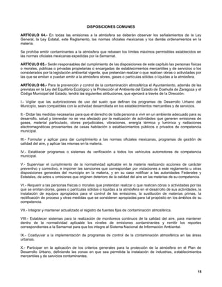DISPOSICIONES COMUNES

ARTÍCULO 64.- En todas las emisiones a la atmósfera se deberán observar los señalamientos de la Ley
General, la Ley Estatal, este Reglamento, las normas oficiales mexicanas y los demás ordenamientos en la
materia.

Se prohíbe emitir contaminantes a la atmósfera que rebasen los límites máximos permisibles establecidos en
las normas oficiales mexicanas expedidas por la Semarnat.

ARTÍCULO 65.- Serán responsables del cumplimiento de las disposiciones de este capítulo las personas físicas
o morales, públicas o privadas propietarias o encargadas de establecimientos mercantiles y de servicios o los
considerados por la legislación ambiental vigente, que pretendan realizar o que realicen obras o actividades por
las que se emitan o puedan emitir a la atmósfera olores, gases o partículas sólidas o líquidas a la atmósfera.

ARTÍCULO 66.- Para la prevención y control de la contaminación atmosférica el Ayuntamiento, además de las
previstas en la Ley del Equilibrio Ecológico y la Protección al Ambiente del Estado de Coahuila de Zaragoza y el
Código Municipal del Estado, tendrá las siguientes atribuciones, que ejercerá a través de la Dirección:

I.- Vigilar que las autorizaciones de uso del suelo que definan los programas de Desarrollo Urbano del
Municipio, sean compatibles con la actividad desarrollada en los establecimientos mercantiles y de servicios.

II.- Dictar las medidas necesarias para que el derecho de toda persona a vivir en un ambiente adecuado para su
desarrollo, salud y bienestar no se vea afectado por la realización de actividades que generen emisiones de
gases, material particulado, olores perjudiciales, vibraciones, energía térmica y lumínica y radiaciones
electromagnéticas provenientes de casas habitación o establecimientos públicos o privados de competencia
municipal.

III.- Formular y aplicar para dar cumplimiento a las normas oficiales mexicanas, programas de gestión de
calidad del aire, y aplicar las mismas en la materia.

IV.- Establecer programas o sistemas de verificación a todos los vehículos automotores de competencia
municipal.

V.- Supervisar el cumplimiento de la normatividad aplicable en la materia realizando acciones de carácter
preventivo y correctivo, e imponer las sanciones que correspondan por violaciones a este reglamento u otras
disposiciones generales del municipio en la materia, y en su caso notificar a las autoridades Federales y
Estatales, de actos u omisiones que originen deterioro de la calidad del aire en las materias de su competencia.

VI.- Requerir a las personas físicas o morales que pretendan realizar o que realicen obras o actividades por las
que se emitan olores, gases o partículas sólidas o liquidas a la atmósfera en el desarrollo de sus actividades, la
instalación de equipos apropiados para el control de las emisiones, la sustitución de materias primas, la
rectificación de proceso y otras medidas que se consideren apropiadas para tal propósito en los ámbitos de su
competencia.

VII.- Integrar y mantener actualizado el registro de fuentes fijas de contaminación atmosférica.

VIII.- Establecer sistemas para la realización de monitoreos continuos de la calidad del aire, para mantener
dentro de la normatividad aplicable los niveles de emisiones contaminantes y remitir los reportes
correspondientes a la Semarnat para que los integre al Sistema Nacional de Información Ambiental.

IX.- Coadyuvar a la implementación de programas de control de la contaminación atmosférica en las áreas
urbanas.

X.- Participar en la aplicación de los criterios generales para la protección de la atmósfera en el Plan de
Desarrollo Urbano, definiendo las zonas en que sea permitida la instalación de industrias, establecimientos
mercantiles y de servicios contaminantes.



                                                                                                               18
 