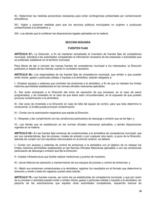 XI.- Determinar las medidas preventivas necesarias para evitar contingencias ambientales por contaminación
atmosférica.

XII.- Vigilar y proponer medidas para que los servicios públicos municipales no originen o produzcan
contaminantes a la atmósfera; y

XIII.- Las demás que le confieran las disposiciones legales aplicables en la materia.


                                               SECCION SEGUNDA

                                                 FUENTES FIJAS

ARTÍCULO 67.- La Dirección, a fin de mantener actualizado el inventario de fuentes fijas de competencia
municipal, solicitará a las autoridades competentes la información necesaria de las empresas o actividades que
se pretendan establecer en el territorio municipal.

Para efecto de dar a conocer las nuevas fuentes de competencia municipal a los interesados, la Dirección
publicará un listado de las mismas cuando lo considere necesario.

ARTÍCULO 68.- Los responsables de las fuentes fijas de competencia municipal, que emitan o que puedan
emitir olores, gases o partículas sólidas o líquidas a la atmósfera, estarán obligados a:

I.- Emplear equipos y sistemas que controlen las emisiones a la atmósfera, a fin de que no rebasen los límites
máximos permisibles establecidos en las normas oficiales mexicanas aplicables.

II.- Dar aviso anticipado a la Dirección del inicio de operación de sus procesos, en el caso de paros
programados, y de inmediato en el caso de que éstos sean circunstanciales, en el supuesto de que puedan
provocar contaminación a la atmósfera.

III.- Dar aviso de inmediato a la Dirección en caso de falla del equipo de control, para que ésta determine lo
conducente, si la falla puede provocar contaminación.

IV.- Contar con la autorización respectiva que expida la Dirección.

V.- Respetar y dar cumplimiento con las condiciones particulares de descarga o emisión que se les fijen; y

VI.- Las demás que se establezcan en las normas oficiales mexicanas aplicables, y demás disposiciones
vigentes en la materia.

ARTÍCULO 69.- En las fuentes fijas emisoras de contaminantes a la atmósfera de competencia municipal, que
por sus características, tipo de proceso, niveles de emisión o por cualquier otra razón, a juicio de la Dirección,
además de cumplir con los requisitos mencionados en el artículo anterior, se deberá:

I.- Contar con equipos y sistemas de control de emisiones a la atmósfera con el objetivo de no rebasar los
límites máximos permisibles establecidos en las Normas Oficiales Mexicanas aplicables o con las condiciones
particulares de descarga o emisión que fije la Dirección.

II.- Instalar infraestructura que facilite realizar mediciones y puertos de muestreo.

III.- Llevar bitácora de operación y mantenimiento de sus equipos de proceso y control de emisiones; y

IV.- Medir sus emisiones contaminantes a la atmósfera, registrar los resultados en el formato que determine la
dirección y remitir a ésta los registros cuando asilo solicite;

ARTÍCULO 70.- Las fuentes nuevas, así como las ya establecidas de competencia municipal, y que por razón
de su proceso o actividad puedan emitir o emitan olores, gases o partículas sólidas o líquidas a la atmósfera, sin
perjuicio de las autorizaciones que expidan otras autoridades competentes, requerirán licencia de


                                                                                                               19
 