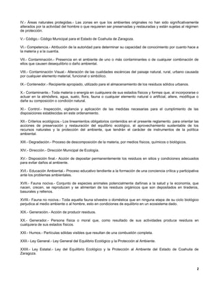 IV.- Áreas naturales protegidas.- Las zonas en que los ambientes originales no han sido significativamente
alterados por la actividad del hombre o que requieren ser preservadas y restauradas y están sujetas al régimen
de protección.

V.- Código.- Código Municipal para el Estado de Coahuila de Zaragoza.

VI.- Competencia.- Atribución de la autoridad para determinar su capacidad de conocimiento por cuanto hace a
la materia y a la cuantía.

VII.- Contaminación.- Presencia en el ambiente de uno o más contaminantes o de cualquier combinación de
ellos que causen desequilibrio o daño ambiental.

VIII.- Contaminación Visual.- Alteración de las cualidades escénicas del paisaje natural, rural, urbano causada
por cualquier elemento material, funcional o simbólico.

IX.- Contenedor.- Recipiente apropiado, utilizado para el almacenamiento de los residuos sólidos urbanos.

X.- Contaminante.- Toda materia o energía en cualquiera de sus estados físicos y formas que, al incorporarse o
actuar en la atmósfera, agua, suelo, flora, fauna o cualquier elemento natural o artificial, altere, modifique o
dañe su composición o condición natural.

XI.- Control.- Inspección, vigilancia y aplicación de las medidas necesarias para el cumplimiento de las
disposiciones establecidas en este ordenamiento.

XII.- Criterios ecológicos.- Los lineamientos obligatorios contenidos en el presente reglamento. para orientar las
acciones de preservación y restauración del equilibrio ecológico, el aprovechamiento sustentable de los
recursos naturales y la protección del ambiente, que tendrán el carácter de instrumentos de la política
ambiental.

XIII.- Degradación.- Proceso de descomposición de la materia, por medios físicos, químicos o biológicos.

XIV.- Dirección.- Dirección Municipal de Ecología.

XV.- Disposición final.- Acción de depositar permanentemente los residuos en sitios y condiciones adecuados
para evitar daños al ambiente.

XVI.- Educación Ambiental.- Proceso educativo tendiente a la formación de una conciencia crítica y participativa
ante los problemas ambientales.

XVII.- Fauna nociva.- Conjunto de especies animales potencialmente dañinas a la salud y la economía, que
nacen, crecen, se reproducen y se alimentan de los residuos orgánicos que son depositados en tiraderos,
basurales y rellenos.

XVIII.- Fauna no nociva.- Toda aquella fauna silvestre o doméstica que en ninguna etapa de su ciclo biológico
perjudica al medio ambiente o al hombre, esto en condiciones de equilibrio en un ecosistema dado.

XIX.- Generación.- Acción de producir residuos.

XX.- Generador.- Persona física o moral que, como resultado de sus actividades produce residuos en
cualquiera de sus estados físicos.

XXI.- Humos.- Partículas sólidas visibles que resultan de una combustión completa.

XXII.- Ley General.- Ley General del Equilibrio Ecológico y la Protección al Ambiente.

XXIII.- Ley Estatal.- Ley del Equilibrio Ecológico y la Protección al Ambiente del Estado de Coahuila de
Zaragoza.



                                                                                                                2
 